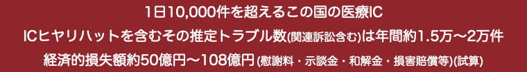 1日10,000件を超えるこの国の医療IC ICヒヤリハットを含むその推定トラブル数(関連訴訟含む)は年間約1.5万〜2万件 経済的損失額約50億円〜108億円 (慰謝料・示談金・和解金・損害賠償等)(試算)