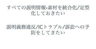  すべての説明情報•素材を統合化/定型化しておきたい 説明義務違反/ICトラブル/訴訟への予防をしてきたい