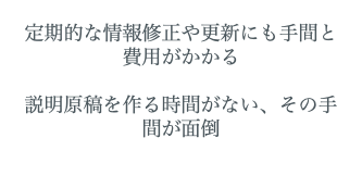  定期的な情報修正や更新にも手間と費用がかかる 説明原稿を作る時間がない、その手間が面倒