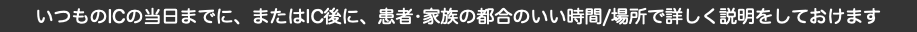 いつものICの当日までに、またはIC後に、患者•家族の都合のいい時間/場所で詳しく説明をしておけます