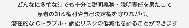 どんなに多忙な時でも十分に説明義務・説明責任を果たして 患者の知る権利や自己決定権を守りながら、 潜在的なICトラブル・訴訟リスクの低減化を計ることができます