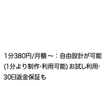  1分380円/月額〜：自由設計が可能 (1分より制作•利用可能) お試し利用• 30日返金保証も