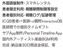  外国語版制作•スマホレンタル 患者限定利用•視聴期間制限等設定 患者個別対応•視聴ログ/証跡管理 IC QB患者 ⇄ 医師への質問InteractiveDB 医師間での個別タイムギフト サブApp制作/Personal Timeline App 国内外アーティスト楽曲BGM利用 完成•納品後30日間返金保証、等