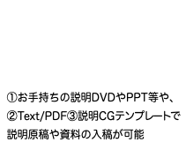  ①お手持ちの説明DVDやPPT等や、 ②Text/PDF③説明CGテンプレートで 説明原稿や資料の入稿が可能