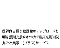  医師側自撮り動画像のアップロードも 可能 (説明光景やオペ/カテ臨床光景映像) 丸ごと実写＋(プラス)サービス
