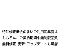  特に修正機会の多いご利用初年度は もちろん、ご契約期間中無制限回数 無料修正•更新•アップデートも可能