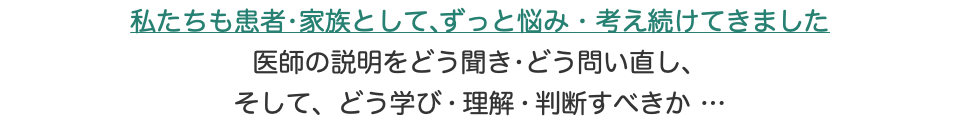 私たちも患者•家族として、ずっと悩み•考え続けてきました 医師の説明をどう聞き•どう問い直し、 そして、どう学び•理解•判断すべきか…