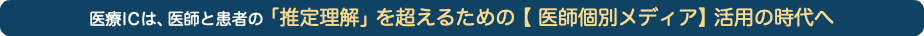 医療ICは、医師と患者の「推定理解」を超えるための【 医師個別メディア】活用の時代へ