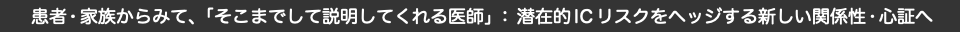  患者・家族からみて、「そこまでして説明してくれる医師」：潜在的ICリスクをヘッジする新しい関係性•心証へ