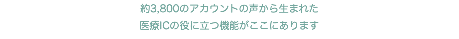 約3,800のアカウントの声から生まれた 医療ICの役に立つ機能がここにあります