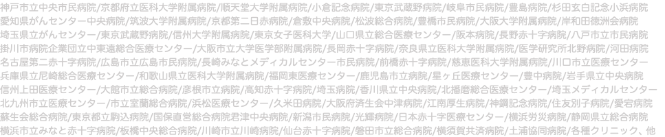 神戸市立中央市民病院/京都府立医科大学附属病院/順天堂大学附属病院/小倉記念病院/東京武蔵野病院/岐阜市民病院/豊島病院/杉田玄白記念小浜病院 愛知県がんセンター中央病院/筑波大学附属病院/京都第二日赤病院/倉敷中央病院/松波総合病院/豊橋市民病院/大阪大学附属病院/岸和田徳洲会病院 埼玉県立がんセンター/東京武蔵野病院/信州大学附属病院/東京女子医科大学/山口県立総合医療センター/阪本病院/長野赤十字病院/八戸市立市民病院 掛川市病院企業団立中東遠総合医療センター/大阪市立大学医学部附属病院/長岡赤十字病院/奈良県立医科大学附属病院/医学研究所北野病院/河田病院 名古屋第二赤十字病院/広島市立広島市民病院/長崎みなとメディカルセンター市民病院/前橋赤十字病院/慈恵医科大学附属病院/川口市立医療センター 兵庫県立尼崎総合医療センター/和歌山県立医科大学附属病院/福岡東医療センター/鹿児島市立病院/星ヶ丘医療センター/豊中病院/岩手県立中央病院 信州上田医療センター/大館市立総合病院/彦根市立病院/高知赤十字病院/埼玉病院/香川県立中央病院/北播磨総合医療センター/埼玉メディカルセンター 北九州市立医療センター/市立室蘭総合病院/浜松医療センター/久米田病院/大阪府済生会中津病院/江南厚生病院/神鋼記念病院/住友別子病院/愛宕病院 蘇生会総合病院/東京都立駒込病院/国保直営総合病院君津中央病院/新潟市民病院/光輝病院/日本赤十字医療センター/横浜労災病院/静岡県立総合病院 横浜市立みなと赤十字病院/板橋中央総合病院/川崎市立川崎病院/仙台赤十字病院/磐田市立総合病院/横須賀共済病院/土浦協同病院/各種クリニック、他