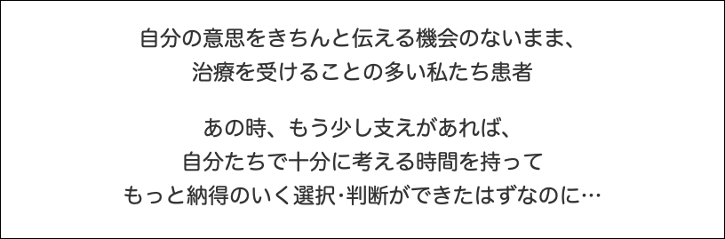  自分の意思をきちんと伝える機会のないまま、 治療を受けることの多い私たち患者 あの時、もう少し支えがあれば、 自分たちで十分に考える時間を持って もっと納得のいく選択•判断ができたはずなのに…