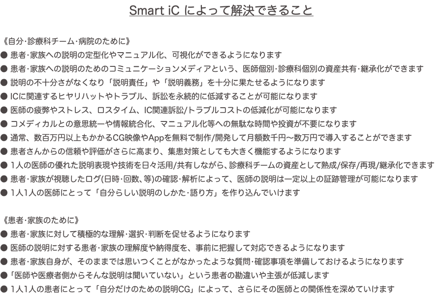 Smart iC によって解決できること 《自分•診療科チーム•病院のために》 ● 患者•家族への説明の定型化やマニュアル化、可視化ができるようになります ● 患者•家族への説明のためのコミュニケーションメディアという、医師個別•診療科個別の資産共有•継承化ができます ● 説明の不十分さがなくなり「説明責任」や「説明義務」を十分に果たせるようになります ● ICに関連するヒヤリハットやトラブル、訴訟を永続的に低減することが可能になります ● 医師の疲弊やストレス、ロスタイム、IC関連訴訟/トラブルコストの低減化が可能になります ● コメディカルとの意思統一や情報統合化、マニュアル化等への無駄な時間や投資が不要になります ● 通常、数百万円以上もかかるCG映像やAppを無料で制作/開発して月額数千円〜数万円で導入することができます ● 患者さんからの信頼や評価がさらに高まり、集患対策としても大きく機能するようになります ● 1人の医師の優れた説明表現や技術を日々活用/共有しながら、診療科チームの資産として熟成/保存/再現/継承化できます ● 患者•家族が視聴したログ(日時•回数、等)の確認•解析によって、医師の説明は一定以上の証跡管理が可能になります ● 1人1人の医師にとって「自分らしい説明のしかた•語り方」を作り込んでいけます 《患者•家族のために》 ● 患者•家族に対して積極的な理解•選択•判断を促せるようになります ● 医師の説明に対する患者•家族の理解度や納得度を、事前に把握して対応できるようになります ● 患者•家族自身が、そのままでは思いつくことがなかったような質問•確認事項を準備しておけるようになります ● 「医師や医療者側からそんな説明は聞いていない」という患者の勘違いや主張が低減します ● 1人1人の患者にとって「自分だけのための説明CG」によって、さらにその医師との関係性を深めていけます