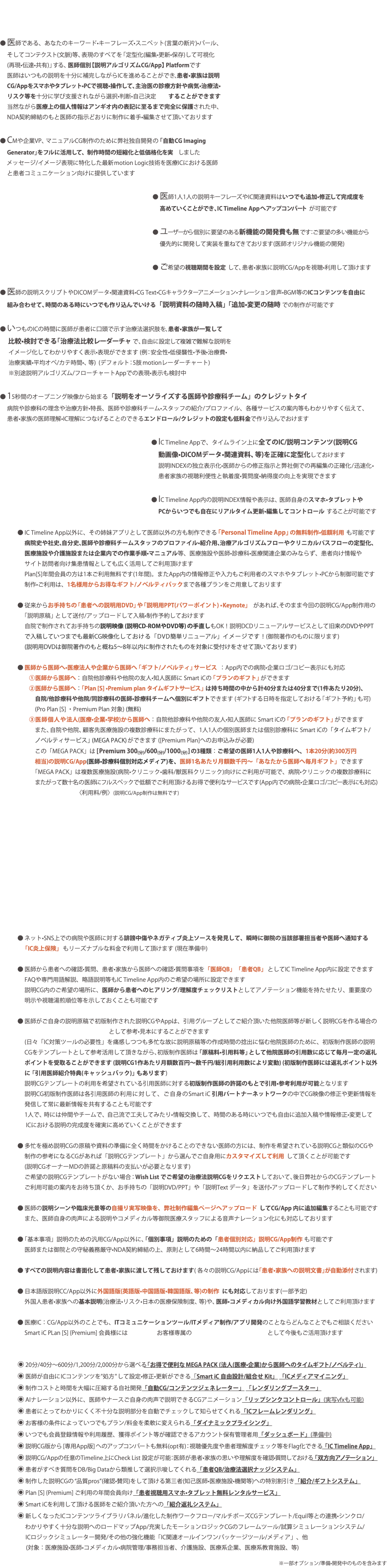  ● 医師である、あなたのキーワード•キーフレーズ•スニペット(言葉の断片)•パール、 そしてコンテクスト(文脈)等、表現のすべてを「定型化(編集•更新•保存)して可視化 (再現•伝達•共有)」する、医師個別【説明アルゴリズムCG/App】 Platformです 医師はいつもの説明を十分に補完しながらICを進めることができ、患者•家族は説明 CG/Appをスマホやタブレット•PCで視聴•操作して、主治医の診療方針や病気•治療法• リスク等を十分に学び支援されながら選択•判断•自己決定 することができます 当然ながら医療上の個人情報はアンギオ内の表記に至るまで完全に保護された中、 NDA契約締結のもと医師の指示どおりに制作に着手•編集させて頂いております ● CMや企業VP、マニュアルCG制作のために弊社独自開発の「自動CG Imaging Generator」をフルに活用して、制作時間の短縮化と低価格化を実 しました メッセージ/イメージ表現に特化した最新motion Logic技術を医療ICにおける医師 と患者コミュニケーション向けに提供しています ● 医師1人1人の説明キーフレーズやIC関連資料はいつでも追加•修正して完成度を 高めていくことができ、IC Timeline Appへアップコンバートが可能です ● ユーザーから個別に要望のある新機能の開発費も無です：ご要望の多い機能から 優先的に開発して実装を重ねてきております(医師オリジナル機能の開発) ● ご希望の視聴期間を設定して、患者•家族に説明CG/Appを視聴•利用して頂けます ● 医師の説明スクリプトやDICOMデータ•関連資料•CG Text•CGキャラクターアニメーション•ナレーション音声•BGM等のICコンテンツを自由に 組み合わせて、時間のある時にいつでも作り込んでいける「説明資料の随時入稿」「追加•変更の随時での制作が可能です ● いつものICの時間に医師が患者に口頭で示す治療法選択肢を、患者•家族が一覧して 比較•検討できる「治療法比較レーダーチャで、自由に設定して複雑で難解な説明を イメージ化してわかりやすく表示•表現ができます (例：安全性•低侵襲性•予後•治療費• 治療実績•平均オペ/カテ時間•、等) (デフォルト：5肢motionレーダーチャート) ※別途説明アルゴリズム/フローチャートAppでの表現•表示も検討中 ● 15秒間のオープニング映像から始まる「説明をオーソライズする医師や診療科チーム」のクレジットタイ 病院や診療科の理念や治療方針•特長、医師や診療科チーム•スタッフの紹介/プロファイル、各種サービスの案内等もわかりやすく伝えて、 患者•家族の医師理解•IC理解につなげることのできるエンドロール/クレジットの設定も低料金で作り込んでおけます ● IC Timeline Appで、タイムライン上に全てのIC/説明コンテンツ(説明CG 動画像•DICOMデータ•関連資料、等)を正確に定型化しておけます 説明INDEXの独立表示化•医師からの修正指示と弊社側での再編集の正確化/迅速化• 患者家族の視聴利便性と執着度•質問度•納得度の向上を実現できます ● IC Timeline App内の説明INDEX情報や表示は、医師自身のスマホ•タブレットや PCからいつでも自在にリアルタイム更新•編集してコントロールすることが可能です ● IC Timeline App以外に、その姉妹アプリとして医師以外の方も制作できる「Personal Timeline App」の無料制作•低額利用も可能です 病院史や社史、自分史、医師や診療科チームスタッフのプロファイル•紹介用、治療アルゴリズムフローやクリニカルパスフローの定型化、 医療施設や介護施設または企業内での作業手順•マニュアル等、医療施設や医師•診療科•医療関連企業のみならず、患者向け情報や サイト訪問者向け集患情報としても広く活用してご利用頂けます Plan[S]年間会員の方は1本ご利用無料です(1年間)。またApp内の情報修正や入力もご利用者のスマホやタブレット•PCから制御可能です 制作•ご利用は、1名様用からお得なギフト/ノベルティパックまで各種プランをご用意しております ● 従来からお手持ちの「患者への説明用DVD」や「説明用PPT(パワーポイント) •Keynote」 があれば、そのまま今回の説明CG/App制作用の 「説明原稿」として送付/アップロードして入稿•制作予約しておけます 自院で制作されてお手持ちの説明映像 (説明CD-ROMやDVD等)の手直しもOK！説明DCDリニューアルサービスとして旧来のDVDやPPT で入稿していつまでも最新CG映像化しておける「DVD簡単リニューアル」イメージです！(御院著作のものに限ります) (説明用DVDは御院著作のもと概ね5〜8年以内に制作されたものを対象に受付けをさせて頂いております) ● 医師から医師へ•医療法人や企業から医師へ「ギフト/ノベルティ」サービス ：App内での病院•企業ロゴ/コピー表示にも対応 ①医師から医師へ：自院他診療科や他院の友人•知人医師に Smart iCの「プランのギフト」ができます ②医師から医師へ：「Plan [S] •Premium plan タイムギフトサービス」は持ち時間の中から計40分または40分まで(1件あたり20分)、 自院/他診療科や他院/同診療科の医師•診療科チームへ個別にギフトできます (ギフトする日時を指定しておける「ギフト予約」も可) (Pro Plan [S] ・Premium Plan 対象) (無料) ③医師個人や法人(医療•企業•学校)から医師へ：自院他診療科や他院の友人•知人医師に Smart iCの「プランのギフト」ができます また、自院や他院、顧客先医療施設の複数診療科にまたがって、1人1人の個別医師または個別診療科に Smart iCの「タイムギフト/ ノベルティサービス」(MEGA PACK)ができます ([Premium Plan]へのお申込みが必要) この「MEGA PACK」は [Premium 300(分)/600(分)/1000(分)]の3種類：ご希望の医師1人1人や診療科へ、1本20分(約300万円 相当)の説明CG/App(医師•診療科個別対応メディア)を、医師1名あたり月額数千円〜「あなたから医師へ毎月ギフト」できます 「MEGA PACK」は複数医療施設(病院•クリニック•歯科/獣医科クリニック)向けにご利用が可能で、病院•クリニックの複数診療科に またがって数十名の医師にフルスペックで低額でご利用頂けるお得で便利なサービスです(App内での病院•企業ロゴ/コピー表示にも対応) 〈利用料/例〉(説明CG/App制作は無料です) ● ネット•SNS上での病院や医師に対する誹謗中傷やネガティブ炎上ソースを発見して、瞬時に御院の当該部署担当者や医師へ通知する 「IC炎上保険」 もリーズナブルな料金で利用して頂けます (現在準備中) ● 医師から患者への確認•質問、患者•家族から医師への確認•質問事項を「医師QB」「患者QB」としてIC Timeline App内に設定できます FAQや専門用語解説、略語説明等もIC Timeline App内のご希望の場所に設定できます 説明CG内のご希望の場所に、医師から患者へのヒアリング/理解度チェックリストとしてアノテーション機能を持たせたり、重要度の 明示や視聴湯煎順位等を示しておくことも可能です ● 医師がご自身の説明原稿で初版制作された説明CGやAppは、引用グループとしてご紹介頂いた他院医師等が新しく説明CGを作る場合の として参考•見本にすることができます (日々「IC対策ツールの必要性」を痛感しつつも多忙な故に説明原稿等の作成時間の捻出に悩む他院医師のために、初版制作医師の説明 CGをテンプレートとして参考活用して頂きながら、初版制作医師は「原稿料•引用料等」として他院医師の引用数に応じて毎月一定の返礼 ポイントを受取ることができます (説明CG1作あたり月額数百円〜数千円/総引用利用数により変動) (初版制作医師には返礼ポイント以外 に「引用医師紹介特典(キャッシュバック)」もあります) 説明CGテンプレートの利用を希望されている引用医師に対する初版制作医師の許諾のもとで引用•参考利用が可能となります 説明CG初版制作医師は各引用医師の利用に対して、ご自身のSmart iC 引用パートナーネットワークの中でCG映像の修正や更新情報を 発信して常に最新情報を共有することも可能です 1人で、時には仲間やチームで、自己流で工夫してみたり•情報交換して、時間のある時にいつでも自由に追加入稿や情報修正•変更して ICにおける説明の完成度を確実に高めていくことができます ● 多忙を極め説明CGの原稿や資料の準備に全く時間をかけることのできない医師の方には、制作を希望されている説明CGと類似のCGや 制作の参考になるCGがあれば「説明CGテンプレート」から選んでご自身用にカスタマイズして利用して頂くことが可能です (説明CGオーナーMDの許諾と原稿料の支払いが必要となります) ご希望の説明CGテンプレートがない場合：Wish List でご希望の治療法説明CGをリクエストしておいて、後日弊社からのCGテンプレート ご利用可能の案内をお待ち頂くか、お手持ちの「説明DVD/PPT」や「説明Text データ」を送付•アップロードして制作予約してください ● 医師の説明シーンや臨床光景等の自撮り実写映像を、弊社制作編集ページへアップロードしてCG/App 内に追加編集することも可能です また、医師自身の肉声による説明やコメディカル等御院医療スタッフによる音声ナレーション化にも対応しております ● 「基本事項」説明のための汎用CG/App以外に、「個別事項」説明のための「患者個別対応」説明CG/App制作も可能です 医師または御院との守秘義務厳守•NDA契約締結の上、原則として6時間〜24時間以内に納品してご利用頂けます ● すべての説明内容は書面化して患者•家族に渡して残しておけます( 各々の説明CG/Appには「患者•家族への説明文書」が自動添付されます) ● 日本語版説明CC/App以外に外国語版(英語版•中国語版•韓国語版、等)の制作にも対応しております(一部予定) 外国人患者•家族への基本説明(治療法•リスク•日本の医療保険制度、等)や、医師•コメディカル向け外国語学習教材としてご利用頂けます ● 医療IC：CG/App以外のことでも、ITコミュニケーションツール/ITメディア制作/アプリ開発のことならどんなことでもご相談ください Smart iC PLan [S] {Premium] 会員様には お客様専属の として今後もご活用頂けます ◉ 20分/40分〜600分/1,200分/2,000分から選べる「お得で便利なMEGA PACK (法人(医療•企業)から医師へのタイムギフト/ノベルティ)」 ◉ 医師が自由にICコンテンツを"処方"して設定•修正•更新ができる「Smart iC 自由設計/組合せ Kit」 「ICメディアマイニング」 ◉ 制作コストと時間を大幅に圧縮する自社開発「自動CG/コンテンツジェネレーター」 「レンダリングブースター」 ◉ AIナレーション以外に、医師やナースご自身の肉声で説明できるCGアニメーション「リップシンクコントロール」(実写vfxも可能) ◉ 患者にとってわかりにくく不十分な説明部分を自動でチェックして知らせてくれる「ICフレームレンダリング」 ◉ お客様の条件によっていつでもプラン/料金を柔軟に変えられる「ダイナミックプライシング」 ◉ いつでも会員登録情報や利用履歴、獲得ポイント等が確認できるアカウント保有管理者用「ダッシュボード」(準備中) ◉ 説明CG版から[専用App版]へのアップコンバートも無料(opt有)：視聴優先度や患者理解度チェック等をFlag化できる「IC Timeline App」 ◉ 説明CG/Appの任意のTimeline上にCheck List 設定が可能：医師が患者•家族の思いや理解度を確認•質問しておける「双方向アノテーション」 ◉ 患者がすべき質問をDB/Big Dataから類推して選択示唆してくれる「患者QB/治療法選択ナッジシステム」 ◉ 制作した説明CGの“品質pros”(確認•賛同)をして頂ける第三者(知己医師•医療施設•機関等)への特別割引き「紹介/ギフトシステム」 ◉ Plan [S] {Premium] ご利用の年間会員向け「患者視聴用スマホ•タブレット無料レンタルサービス」 ◉ Smart iCを利用して頂ける医師をご紹介頂いた方への「紹介返礼システム」 ◉ 新しくなったICコンテンツライブラリパネル/進化した制作ワークフロー/マルチポーズCGテンプレート/Equil等との連携•シンクロ/ わかりやすく十分な説明へのロードマップApp/充実したモーションロジックCGのフレームツール/試算シミュレーションシステム/ ICロジックシミュレーター開発/その他の強化機能「IC関連オールインワンパッケージツール/メディア」、他 (対象：医療施設•医師•コメディカル•病院管理/事務担当者、介護施設、医療系企業、医療系教育施設、等) ※一部オプション/準備•開発中のものを含みます