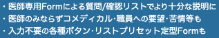 ・医師専用Formによる質問/確認リストでより十分な説明に ・医師のみならずコメディカル•職員への要望•苦情等も ・入力不要の各種ボタン•リストプリセット定型Formも