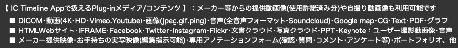  【 IC Timeline Appで扱えるPlug-inメディア/コンテンツ 】：メーカー等からの提供動画像(使用許諾済み分)や自撮り動画像も利用可能です ■ DICOM•動画(4K•HD•Vimeo.Youtube)•画像(jpeg.gif.ping)•音声(全音声フォーマット•Soundcloud)•Google map•CG•Text•PDF•グラフ ■ HTMLWebサイト•IFRAME•Facebook•Twitter•Instagram•Flickr•文書クラウド•写真クラウド•PPT•Keynote：ユーザー撮影動画像•音声 ■ メーカー提供映像•お手持ちの実写映像(編集指示可能)•専用アノテーションフォーム(確認•質問•コメント•アンケート等)•ポートフォリオ、他