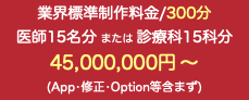 業界標準制作料金/300分 医師15名分 または 診療科15科分 45,000,000円 〜 (App•修正•Option等含まず)