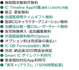 ● 無制限本数制作無料 ● IC Timeline App付属(通常12.800円/月額) ● 修正•更新無料 ● 全国医師間タイムギフト無料 ● 医師CGキャラクターアニメーション無料 ● 治療法比較一覧CGレーダーチャート無料 ● 実写映像挿入•追加編集無料 ● 外国語版無料制作(Option) ● オプション料は完成後の後払い ● IC QB Form(自由設計) 無料 ● 完成•納品後30日間返金保証 ● Smart iC ダイレクト利用可 ● 患者個別対応App利用可 ●「実写＋(プラス)」(150%時間拡張)