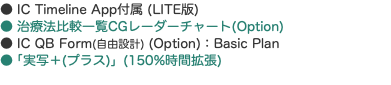 ● IC Timeline App付属 (LITE版) ● 治療法比較一覧CGレーダーチャート(Option) ● IC QB Form(自由設計) (Option)：Basic Plan ●「実写＋(プラス)」(150%時間拡張) 