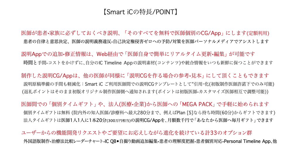  【Smart iCの特長/POINT】 医師が患者•家族に必ずしておくべき説明、「そのすべてを無料で医師個別のCG/App」にします(定額利用) 患者の自律と意思決定、医師の説明義務違反•自己決定権侵害ゼロへの予防/対策を医師パーソナルメディアでアシストします 説明Appでの追加•修正情報は、Web経由で「医師自身で簡単にリアルタイム更新•編集」が可能です 時間と手間•コストをかけずに、自分のIC Timeline Appの説明素材(コンテンツ)や統合情報をいつも新鮮に保つことができます 制作した説明CG/Appは、他の医師が同様に「説明CGを作る場合の参考•見本」にして頂くこともできます 説明原稿準備の手間も軽減化：Smart iC ご利用医師間での説明CGテンプレートとして"引用“化(初版制作医師許諾下でのみ可能) (返礼ポイントはそのまま初版オリジナル制作医師側へ通知されます(ポイントは初版医師•カスタマイズ医師相互で調整可能)) 医師間での「個別タイムギフト」や、法人(医療•企業)から医師への「MEGA PACK」で手軽に始められます 個別タイムギフトは無料 (院内外の知人医師/診療科へ最大280分まで、例えばPlan [S]なら持ち時間(60分)からギフトできます) 法人タイムギフトは医師1人1人に1本20分(300万円相当)の説明CG/Appを、月額数千円で「あなたから医師へ毎月ギフト」できます ユーザーからの機能開発リクエストやご要望にお応えしながら進化を続けている計33のオプション群 外国語版制作•治療法比較レーダーチャート•IC QB•自撮り動画追加編集•患者の理解度把握•患者個別対応•Personal Timeline App、他