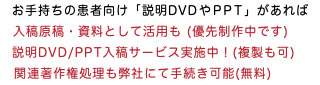 　お手持ちの患者向け「説明DVDやPPT」があれば ◀︎入稿原稿・資料として活用も (優先制作中です) 　説明DVD/PPT入稿サービス実施中！(複製も可) 関連著作権処理も弊社にて手続き可能(無料)